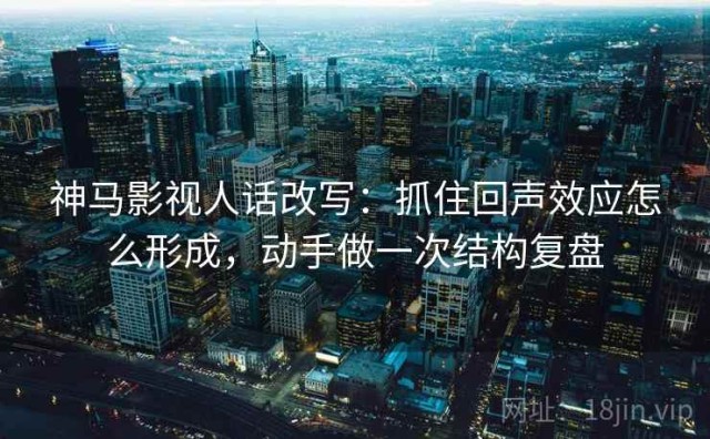 神马影视人话改写：抓住回声效应怎么形成，动手做一次结构复盘