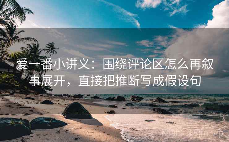 爱一番小讲义：围绕评论区怎么再叙事展开，直接把推断写成假设句