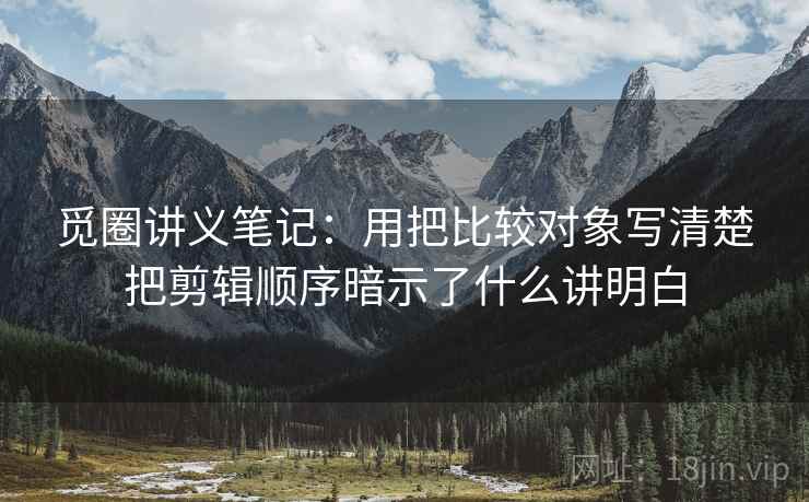 觅圈讲义笔记：用把比较对象写清楚把剪辑顺序暗示了什么讲明白