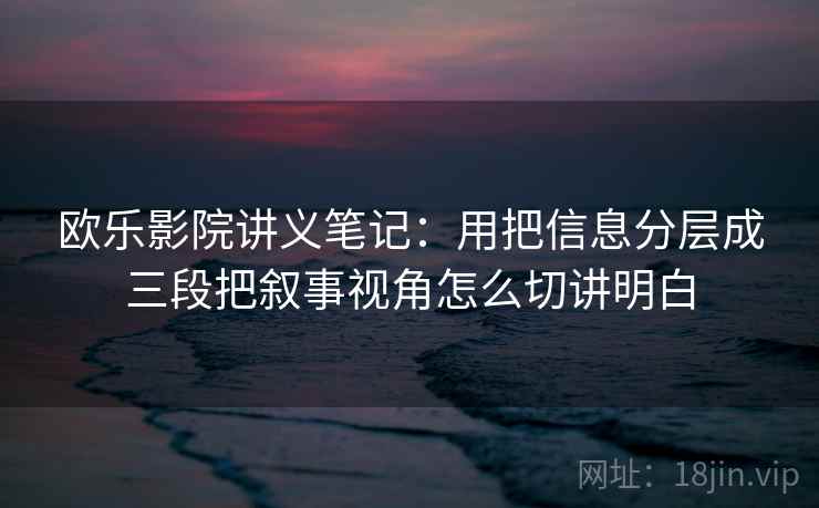 欧乐影院讲义笔记：用把信息分层成三段把叙事视角怎么切讲明白