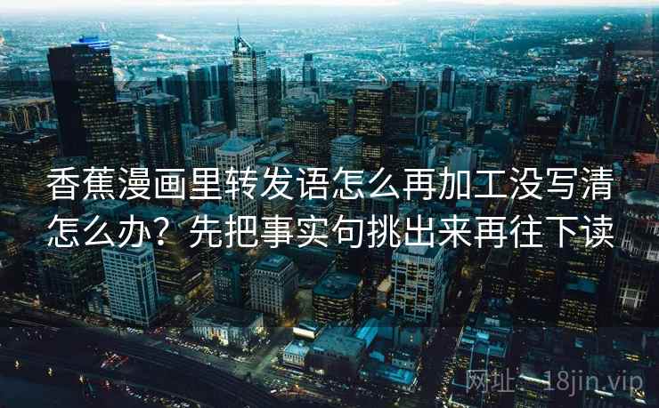 香蕉漫画里转发语怎么再加工没写清怎么办？先把事实句挑出来再往下读