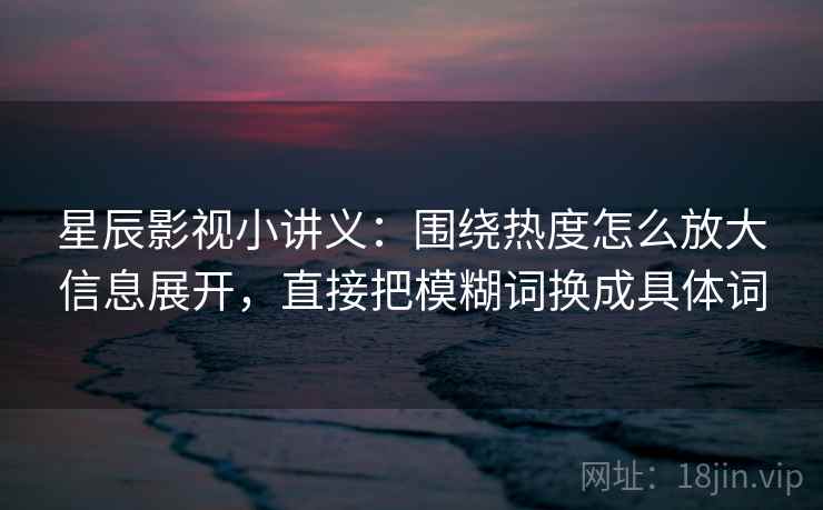 星辰影视小讲义：围绕热度怎么放大信息展开，直接把模糊词换成具体词