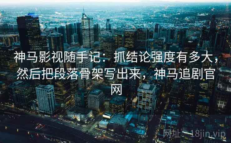 神马影视随手记：抓结论强度有多大，然后把段落骨架写出来，神马追剧官网